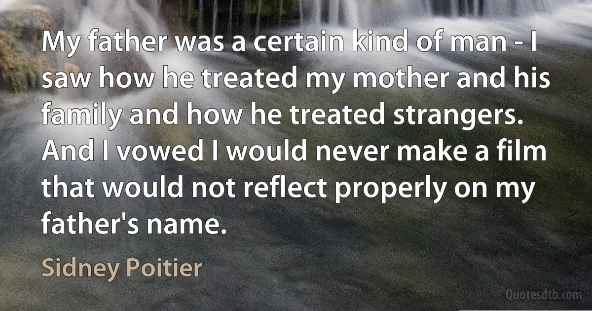 My father was a certain kind of man - I saw how he treated my mother and his family and how he treated strangers. And I vowed I would never make a film that would not reflect properly on my father's name. (Sidney Poitier)