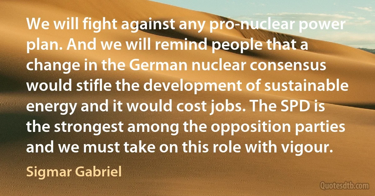 We will fight against any pro-nuclear power plan. And we will remind people that a change in the German nuclear consensus would stifle the development of sustainable energy and it would cost jobs. The SPD is the strongest among the opposition parties and we must take on this role with vigour. (Sigmar Gabriel)