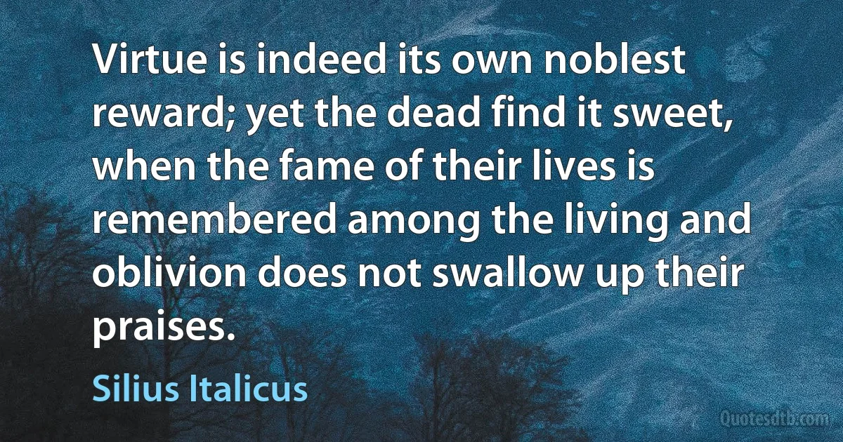 Virtue is indeed its own noblest reward; yet the dead find it sweet, when the fame of their lives is remembered among the living and oblivion does not swallow up their praises. (Silius Italicus)