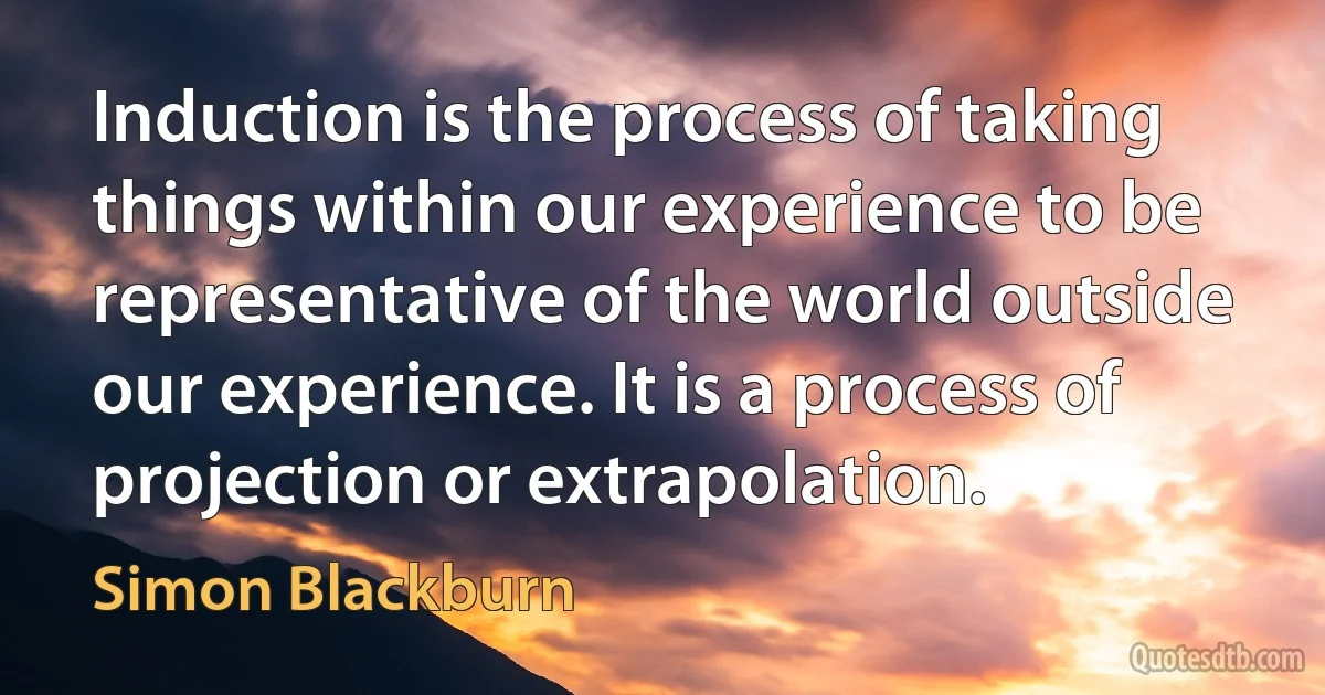 Induction is the process of taking things within our experience to be representative of the world outside our experience. It is a process of projection or extrapolation. (Simon Blackburn)