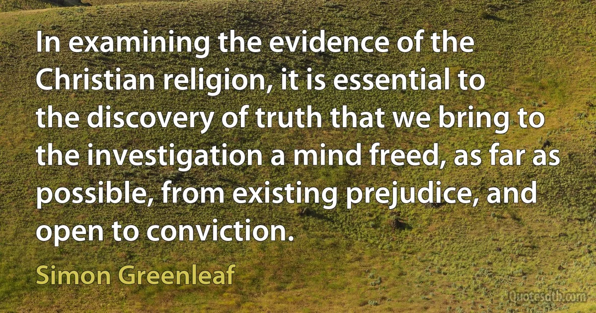 In examining the evidence of the Christian religion, it is essential to the discovery of truth that we bring to the investigation a mind freed, as far as possible, from existing prejudice, and open to conviction. (Simon Greenleaf)