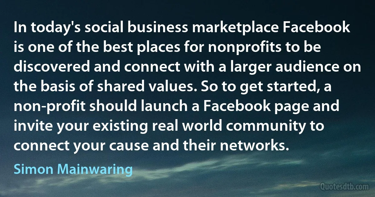 In today's social business marketplace Facebook is one of the best places for nonprofits to be discovered and connect with a larger audience on the basis of shared values. So to get started, a non-profit should launch a Facebook page and invite your existing real world community to connect your cause and their networks. (Simon Mainwaring)