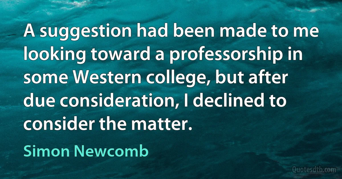 A suggestion had been made to me looking toward a professorship in some Western college, but after due consideration, I declined to consider the matter. (Simon Newcomb)