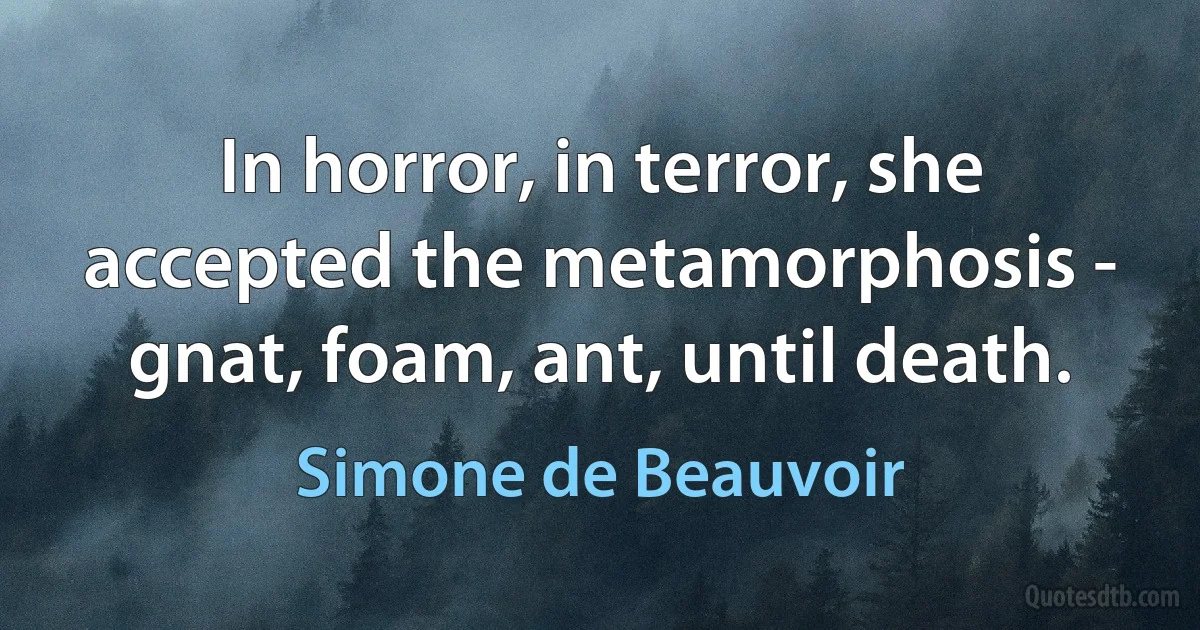 In horror, in terror, she accepted the metamorphosis - gnat, foam, ant, until death. (Simone de Beauvoir)