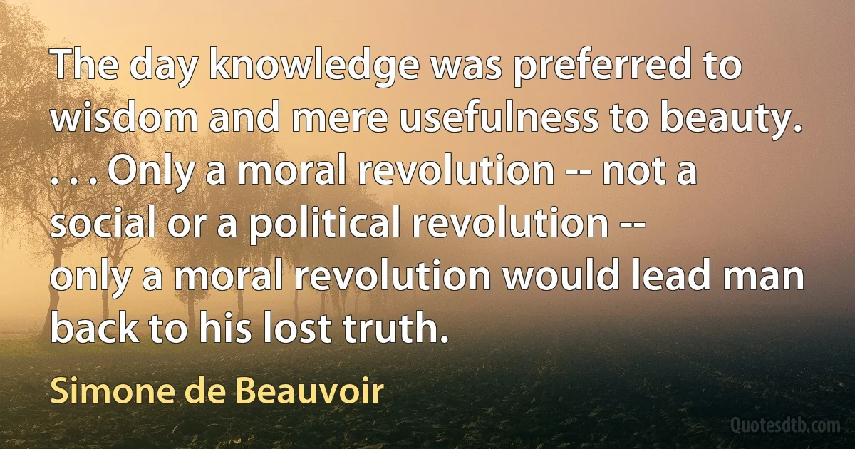 The day knowledge was preferred to wisdom and mere usefulness to beauty. . . . Only a moral revolution -- not a social or a political revolution -- only a moral revolution would lead man back to his lost truth. (Simone de Beauvoir)