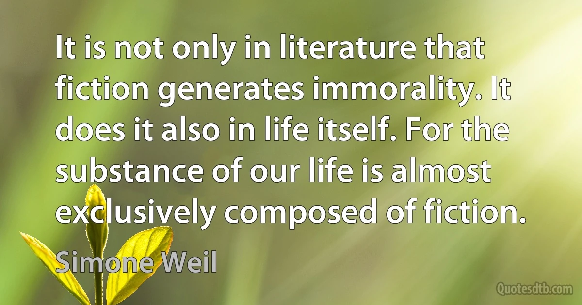 It is not only in literature that fiction generates immorality. It does it also in life itself. For the substance of our life is almost exclusively composed of fiction. (Simone Weil)