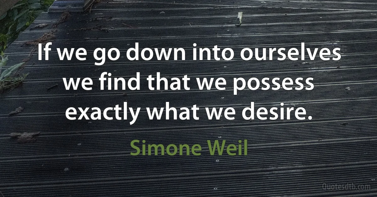 If we go down into ourselves we find that we possess exactly what we desire. (Simone Weil)