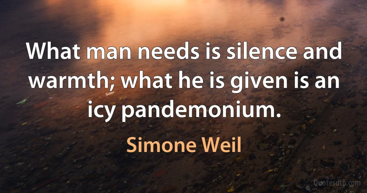 What man needs is silence and warmth; what he is given is an icy pandemonium. (Simone Weil)