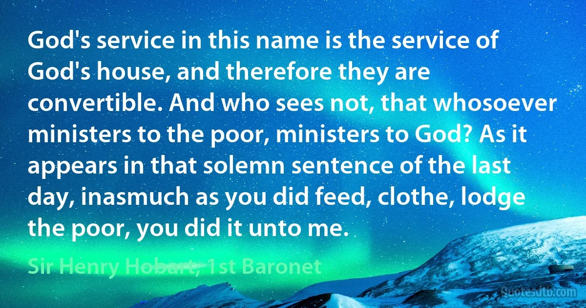 God's service in this name is the service of God's house, and therefore they are convertible. And who sees not, that whosoever ministers to the poor, ministers to God? As it appears in that solemn sentence of the last day, inasmuch as you did feed, clothe, lodge the poor, you did it unto me. (Sir Henry Hobart, 1st Baronet)