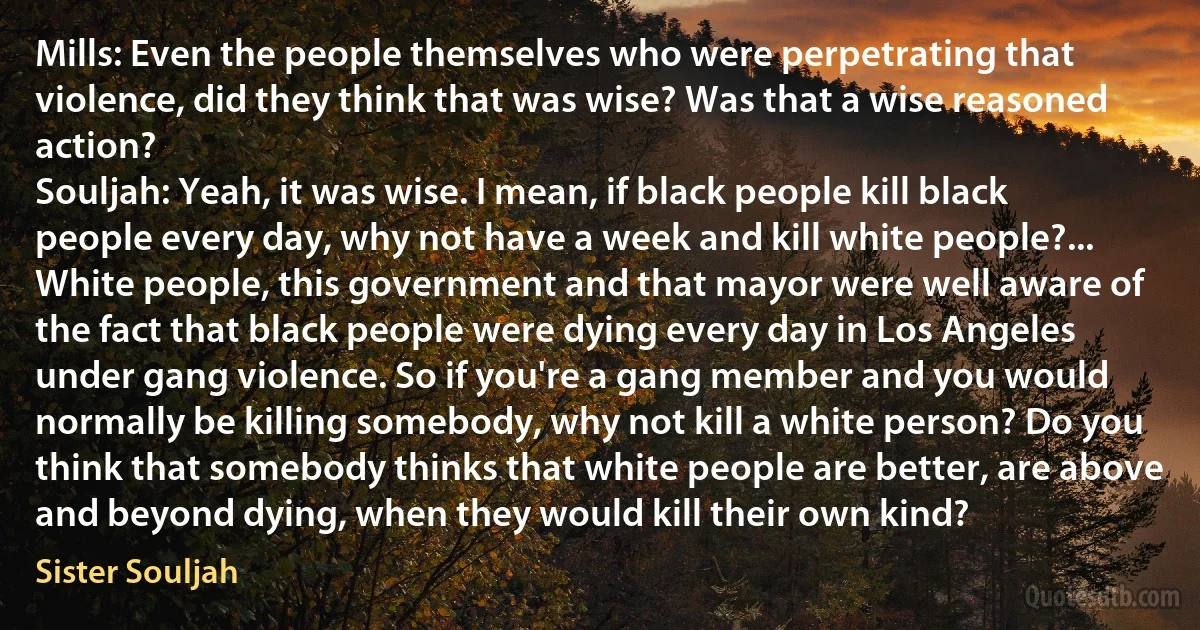 Mills: Even the people themselves who were perpetrating that violence, did they think that was wise? Was that a wise reasoned action?
Souljah: Yeah, it was wise. I mean, if black people kill black people every day, why not have a week and kill white people?... White people, this government and that mayor were well aware of the fact that black people were dying every day in Los Angeles under gang violence. So if you're a gang member and you would normally be killing somebody, why not kill a white person? Do you think that somebody thinks that white people are better, are above and beyond dying, when they would kill their own kind? (Sister Souljah)