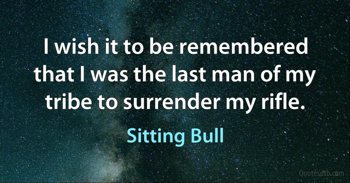 I wish it to be remembered that I was the last man of my tribe to surrender my rifle. (Sitting Bull)