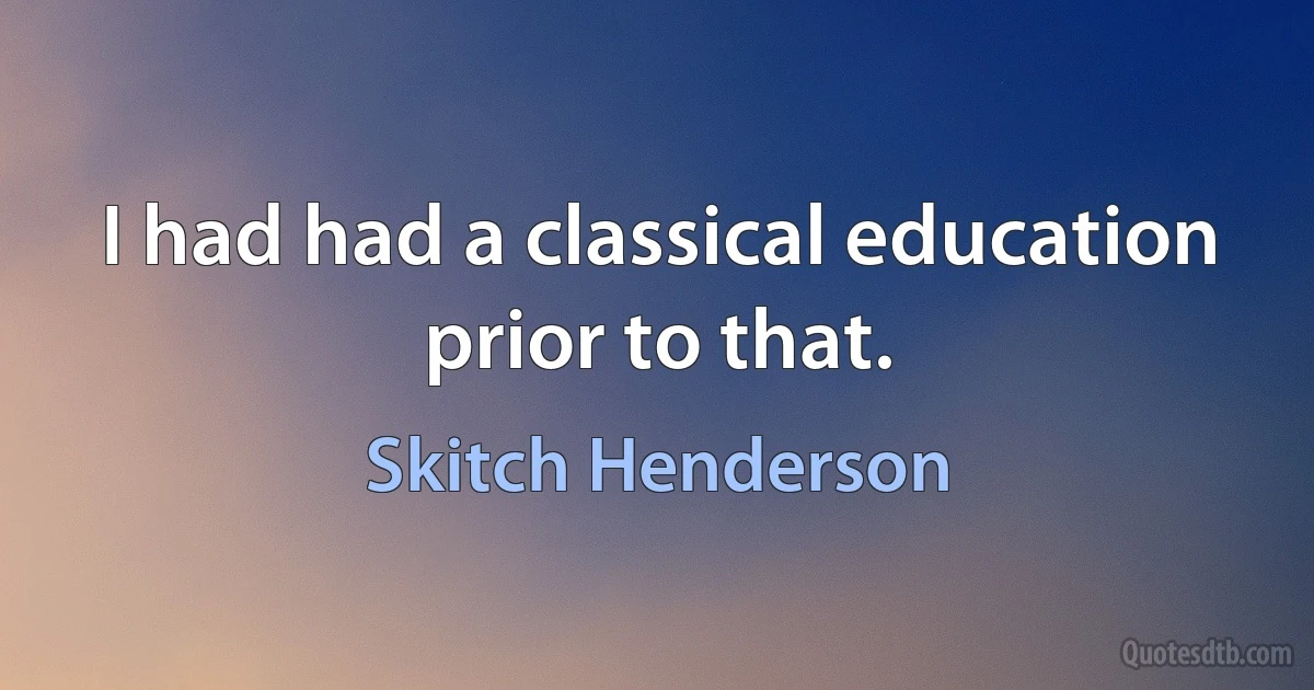 I had had a classical education prior to that. (Skitch Henderson)