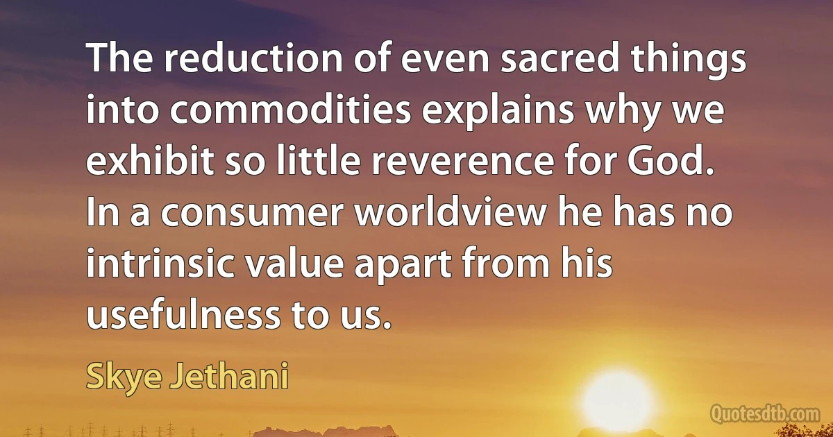 The reduction of even sacred things into commodities explains why we exhibit so little reverence for God. In a consumer worldview he has no intrinsic value apart from his usefulness to us. (Skye Jethani)