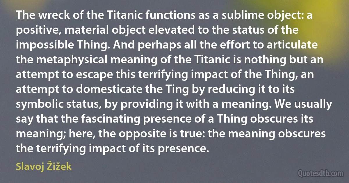 The wreck of the Titanic functions as a sublime object: a positive, material object elevated to the status of the impossible Thing. And perhaps all the effort to articulate the metaphysical meaning of the Titanic is nothing but an attempt to escape this terrifying impact of the Thing, an attempt to domesticate the Ting by reducing it to its symbolic status, by providing it with a meaning. We usually say that the fascinating presence of a Thing obscures its meaning; here, the opposite is true: the meaning obscures the terrifying impact of its presence. (Slavoj Žižek)