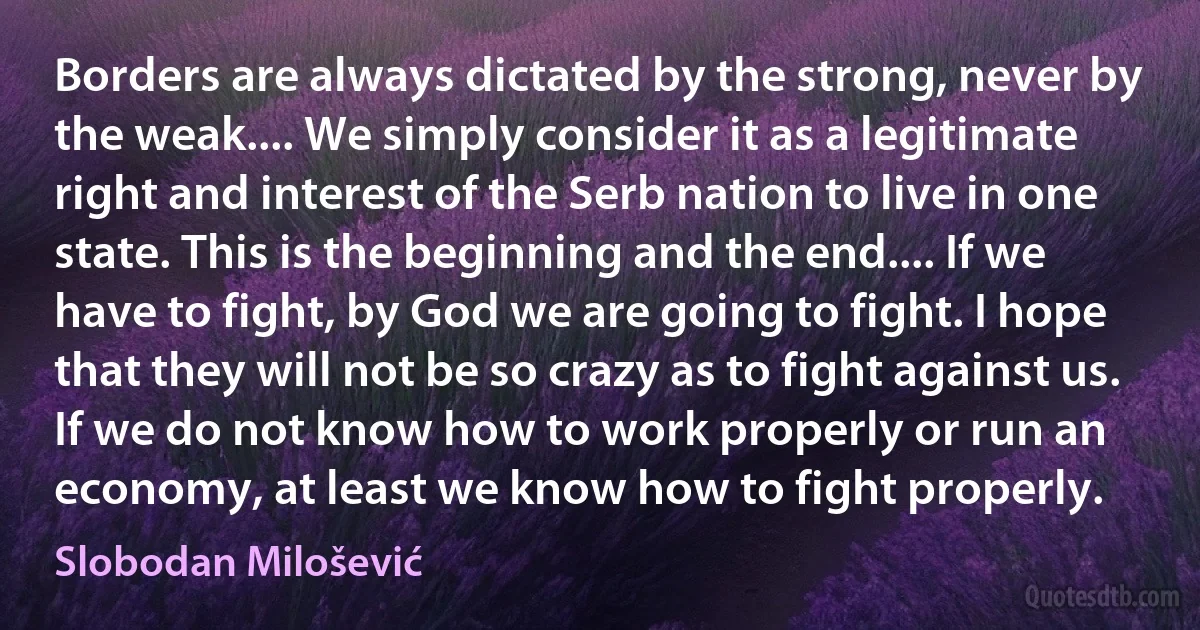 Borders are always dictated by the strong, never by the weak.... We simply consider it as a legitimate right and interest of the Serb nation to live in one state. This is the beginning and the end.... If we have to fight, by God we are going to fight. I hope that they will not be so crazy as to fight against us. If we do not know how to work properly or run an economy, at least we know how to fight properly. (Slobodan Milošević)