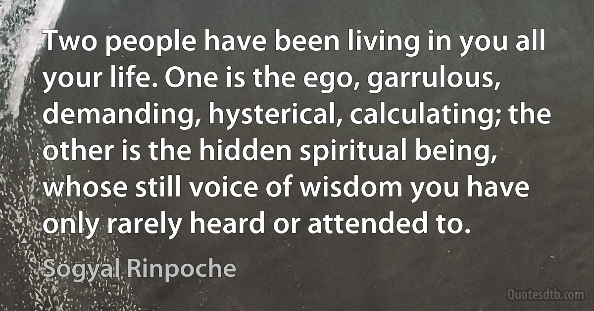 Two people have been living in you all your life. One is the ego, garrulous, demanding, hysterical, calculating; the other is the hidden spiritual being, whose still voice of wisdom you have only rarely heard or attended to. (Sogyal Rinpoche)