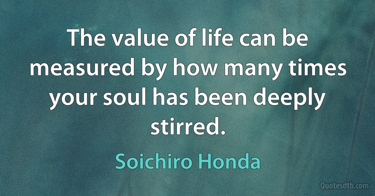 The value of life can be measured by how many times your soul has been deeply stirred. (Soichiro Honda)