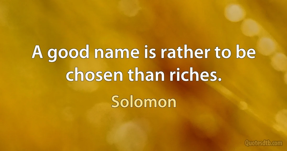 A good name is rather to be chosen than riches. (Solomon)