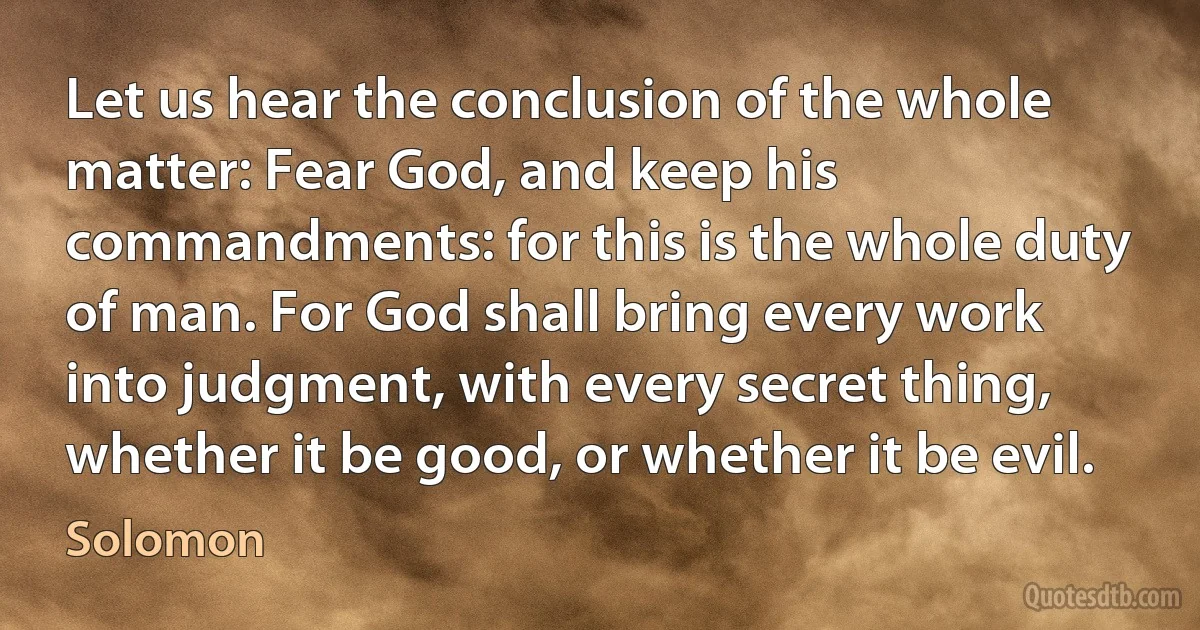 Let us hear the conclusion of the whole matter: Fear God, and keep his commandments: for this is the whole duty of man. For God shall bring every work into judgment, with every secret thing, whether it be good, or whether it be evil. (Solomon)