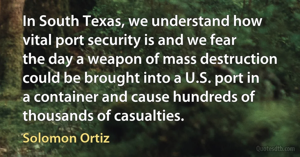 In South Texas, we understand how vital port security is and we fear the day a weapon of mass destruction could be brought into a U.S. port in a container and cause hundreds of thousands of casualties. (Solomon Ortiz)