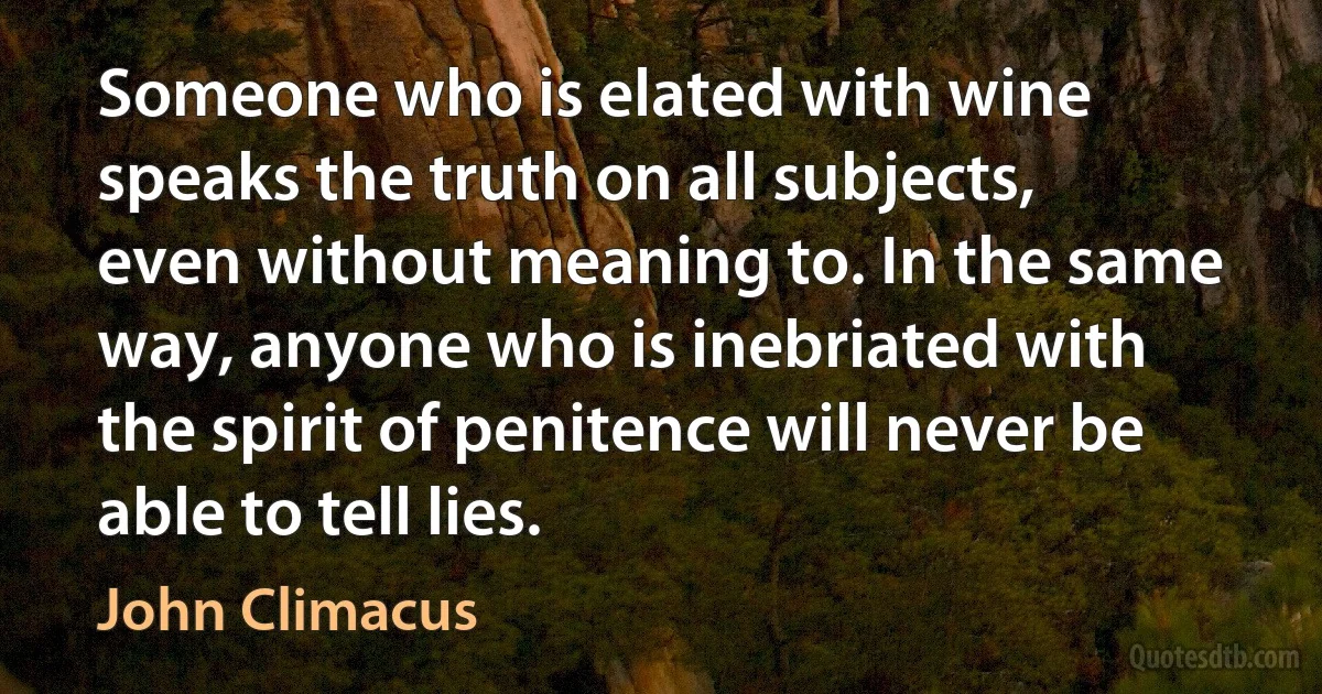 Someone who is elated with wine speaks the truth on all subjects, even without meaning to. In the same way, anyone who is inebriated with the spirit of penitence will never be able to tell lies. (John Climacus)