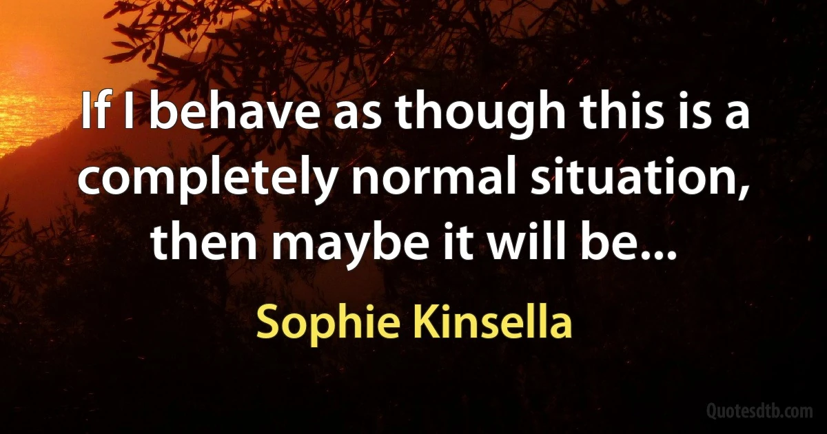 If I behave as though this is a completely normal situation, then maybe it will be... (Sophie Kinsella)