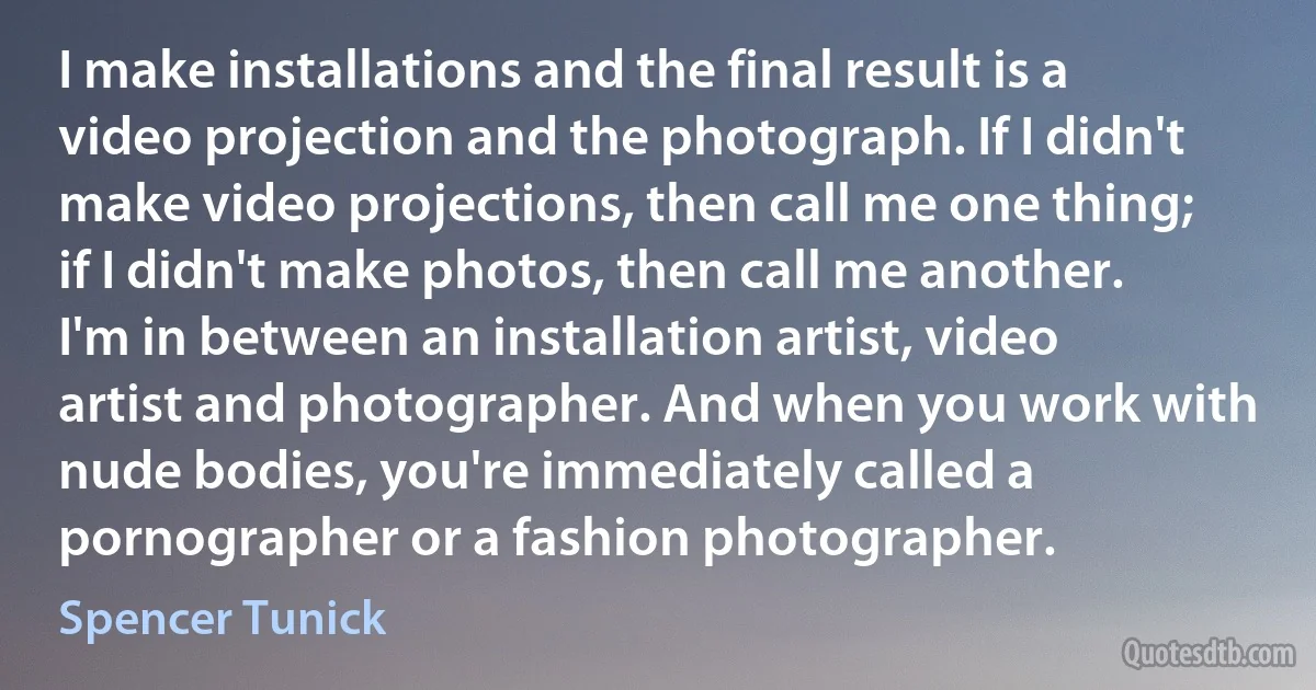 I make installations and the final result is a video projection and the photograph. If I didn't make video projections, then call me one thing; if I didn't make photos, then call me another. I'm in between an installation artist, video artist and photographer. And when you work with nude bodies, you're immediately called a pornographer or a fashion photographer. (Spencer Tunick)