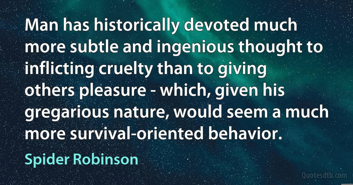 Man has historically devoted much more subtle and ingenious thought to inflicting cruelty than to giving others pleasure - which, given his gregarious nature, would seem a much more survival-oriented behavior. (Spider Robinson)