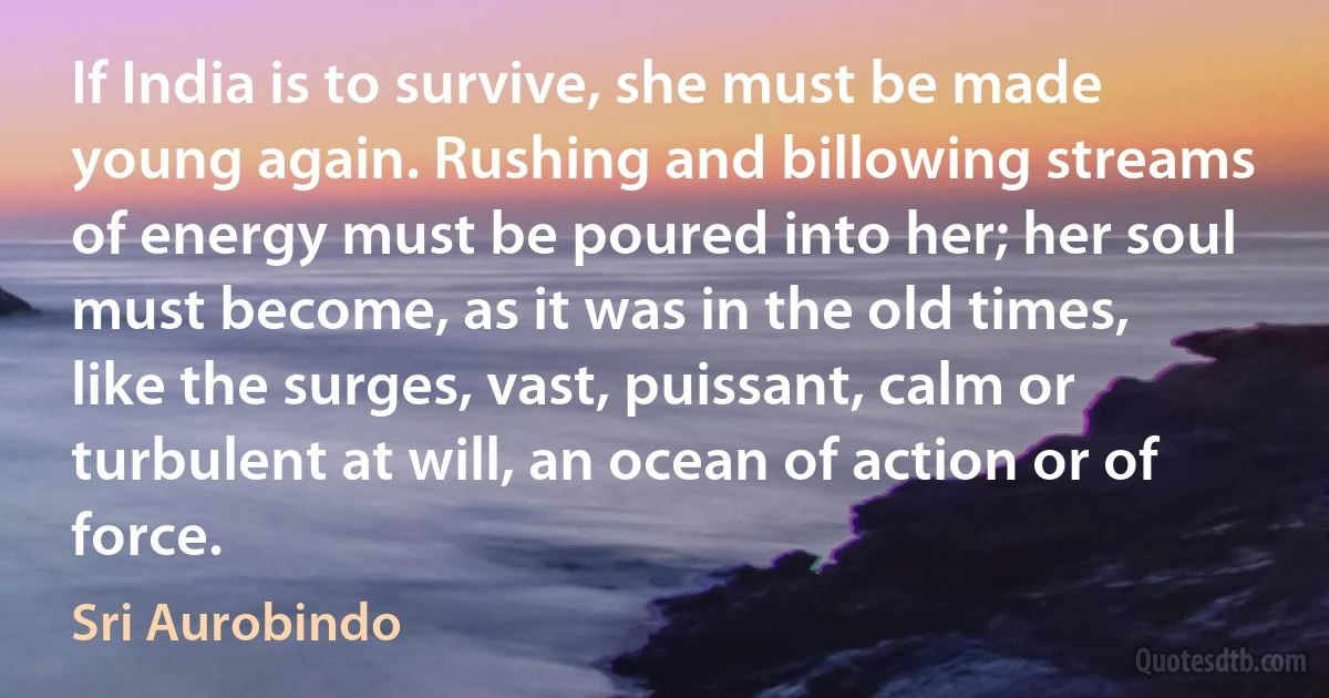 If India is to survive, she must be made young again. Rushing and billowing streams of energy must be poured into her; her soul must become, as it was in the old times, like the surges, vast, puissant, calm or turbulent at will, an ocean of action or of force. (Sri Aurobindo)