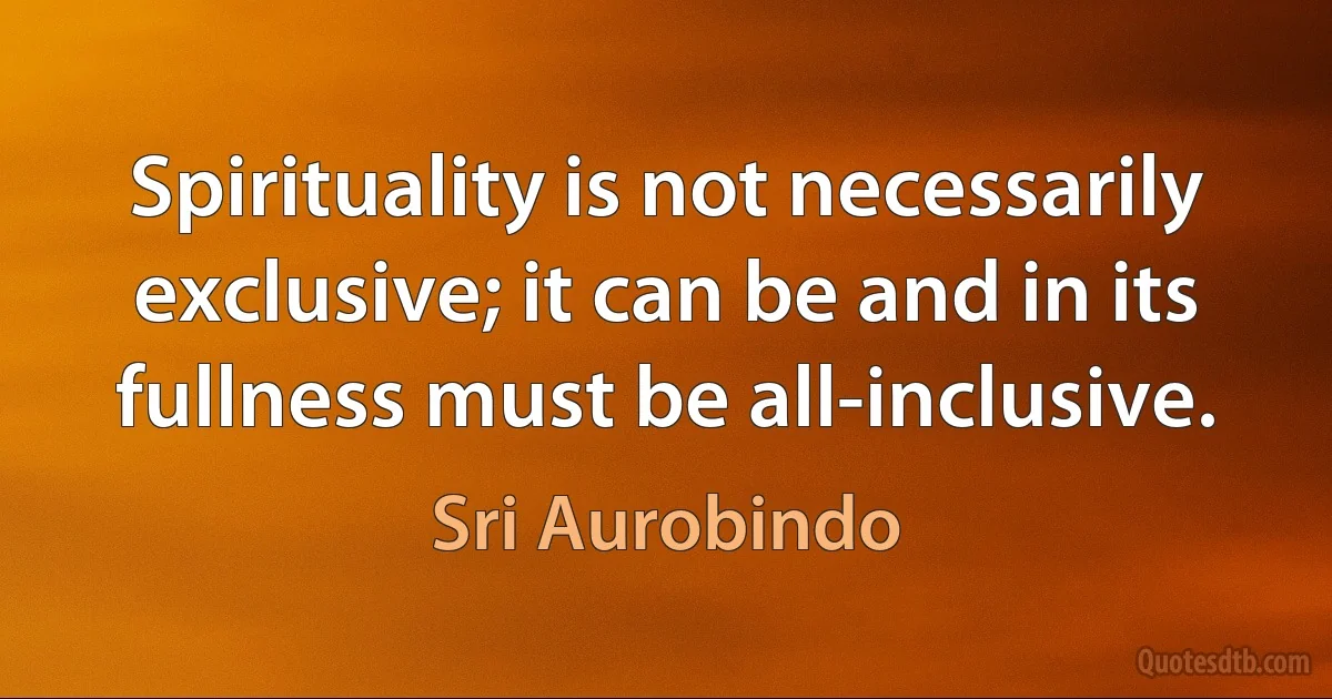 Spirituality is not necessarily exclusive; it can be and in its fullness must be all-inclusive. (Sri Aurobindo)