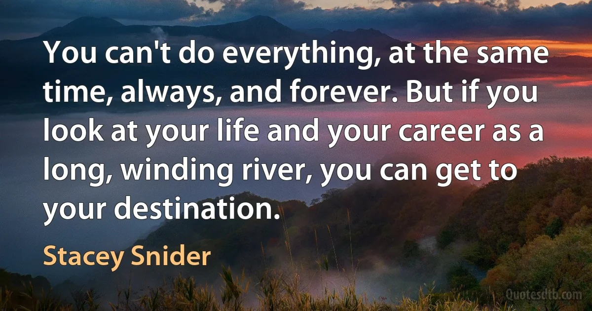 You can't do everything, at the same time, always, and forever. But if you look at your life and your career as a long, winding river, you can get to your destination. (Stacey Snider)