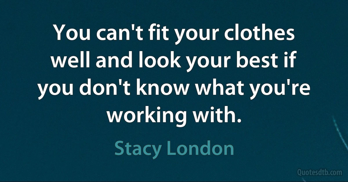 You can't fit your clothes well and look your best if you don't know what you're working with. (Stacy London)