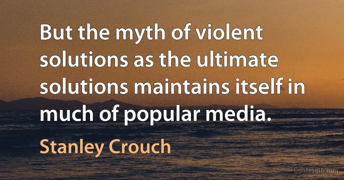 But the myth of violent solutions as the ultimate solutions maintains itself in much of popular media. (Stanley Crouch)