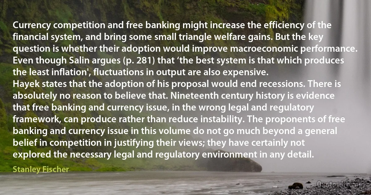 Currency competition and free banking might increase the efficiency of the financial system, and bring some small triangle welfare gains. But the key question is whether their adoption would improve macroeconomic performance. Even though Salin argues (p. 281) that ‘the best system is that which produces the least inflation', fluctuations in output are also expensive.
Hayek states that the adoption of his proposal would end recessions. There is absolutely no reason to believe that. Nineteenth century history is evidence that free banking and currency issue, in the wrong legal and regulatory framework, can produce rather than reduce instability. The proponents of free banking and currency issue in this volume do not go much beyond a general belief in competition in justifying their views; they have certainly not explored the necessary legal and regulatory environment in any detail. (Stanley Fischer)