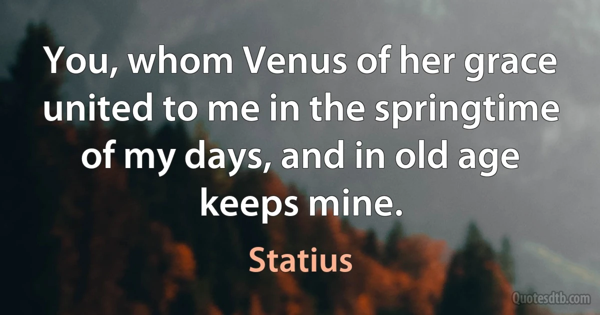 You, whom Venus of her grace united to me in the springtime of my days, and in old age keeps mine. (Statius)