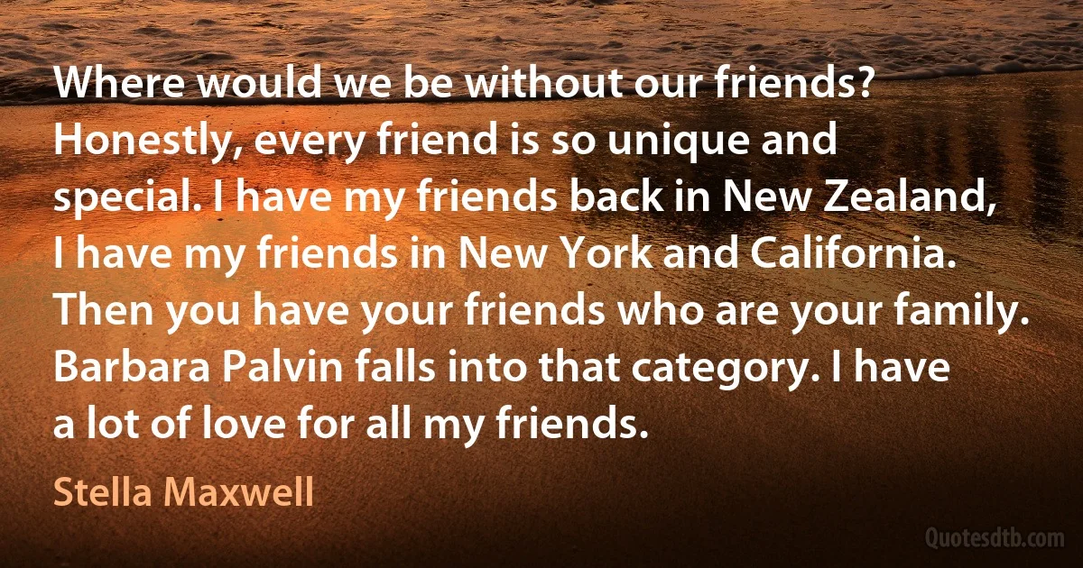 Where would we be without our friends? Honestly, every friend is so unique and special. I have my friends back in New Zealand, I have my friends in New York and California. Then you have your friends who are your family. Barbara Palvin falls into that category. I have a lot of love for all my friends. (Stella Maxwell)