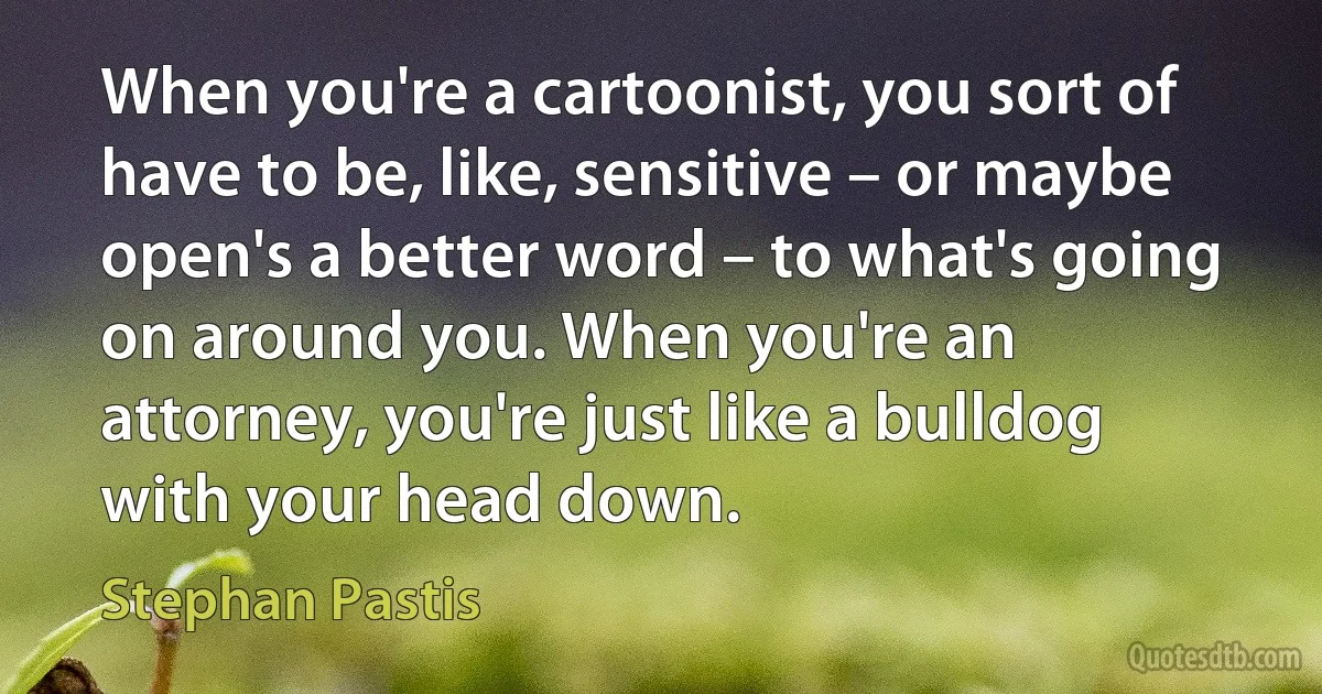 When you're a cartoonist, you sort of have to be, like, sensitive – or maybe open's a better word – to what's going on around you. When you're an attorney, you're just like a bulldog with your head down. (Stephan Pastis)