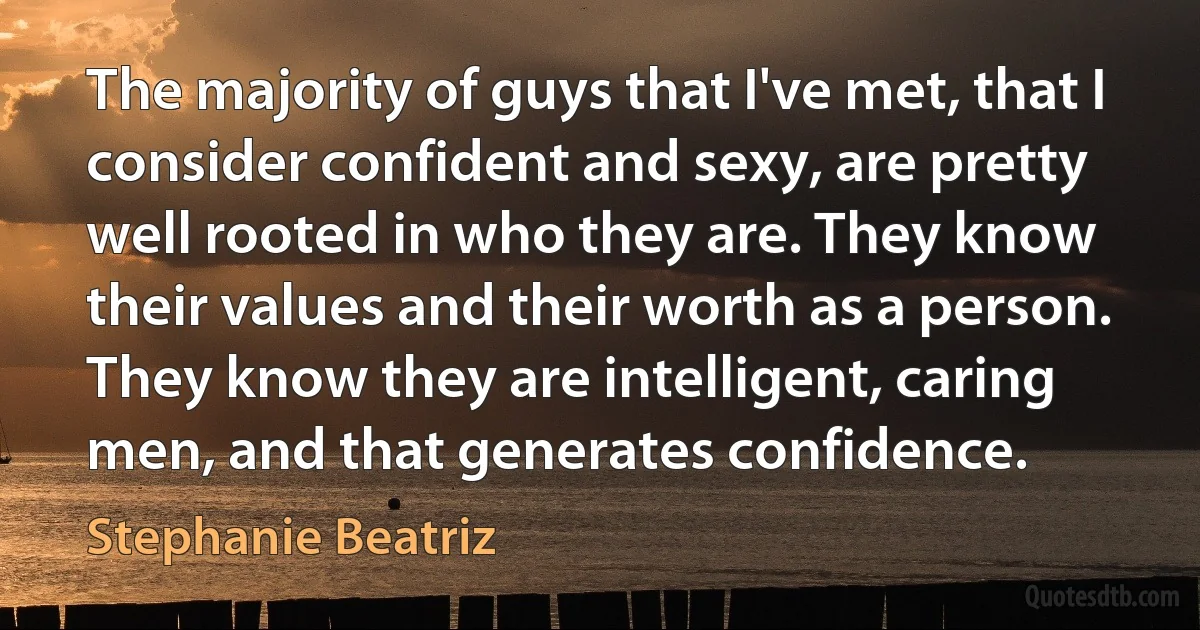 The majority of guys that I've met, that I consider confident and sexy, are pretty well rooted in who they are. They know their values and their worth as a person. They know they are intelligent, caring men, and that generates confidence. (Stephanie Beatriz)