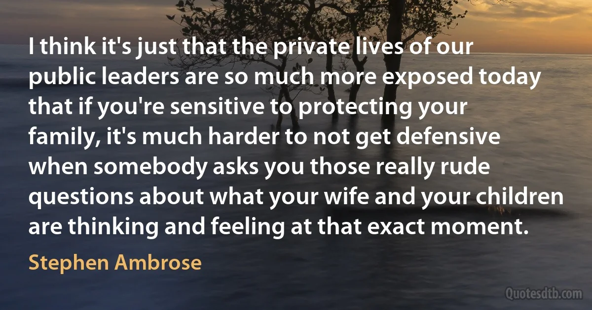 I think it's just that the private lives of our public leaders are so much more exposed today that if you're sensitive to protecting your family, it's much harder to not get defensive when somebody asks you those really rude questions about what your wife and your children are thinking and feeling at that exact moment. (Stephen Ambrose)