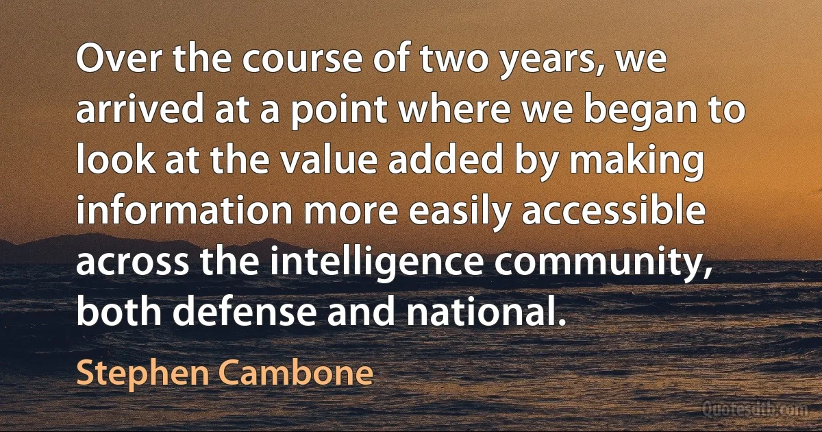 Over the course of two years, we arrived at a point where we began to look at the value added by making information more easily accessible across the intelligence community, both defense and national. (Stephen Cambone)