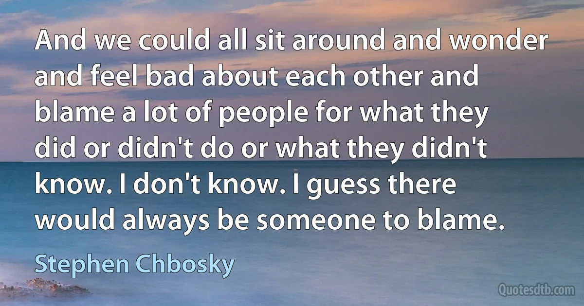 And we could all sit around and wonder and feel bad about each other and blame a lot of people for what they did or didn't do or what they didn't know. I don't know. I guess there would always be someone to blame. (Stephen Chbosky)