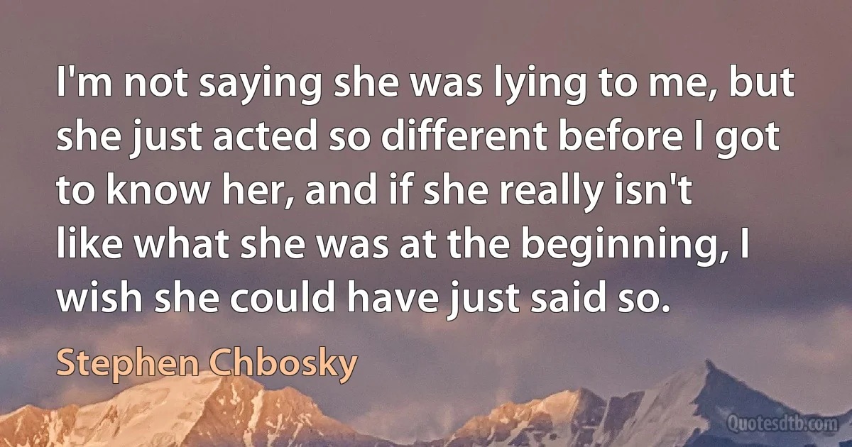 I'm not saying she was lying to me, but she just acted so different before I got to know her, and if she really isn't like what she was at the beginning, I wish she could have just said so. (Stephen Chbosky)