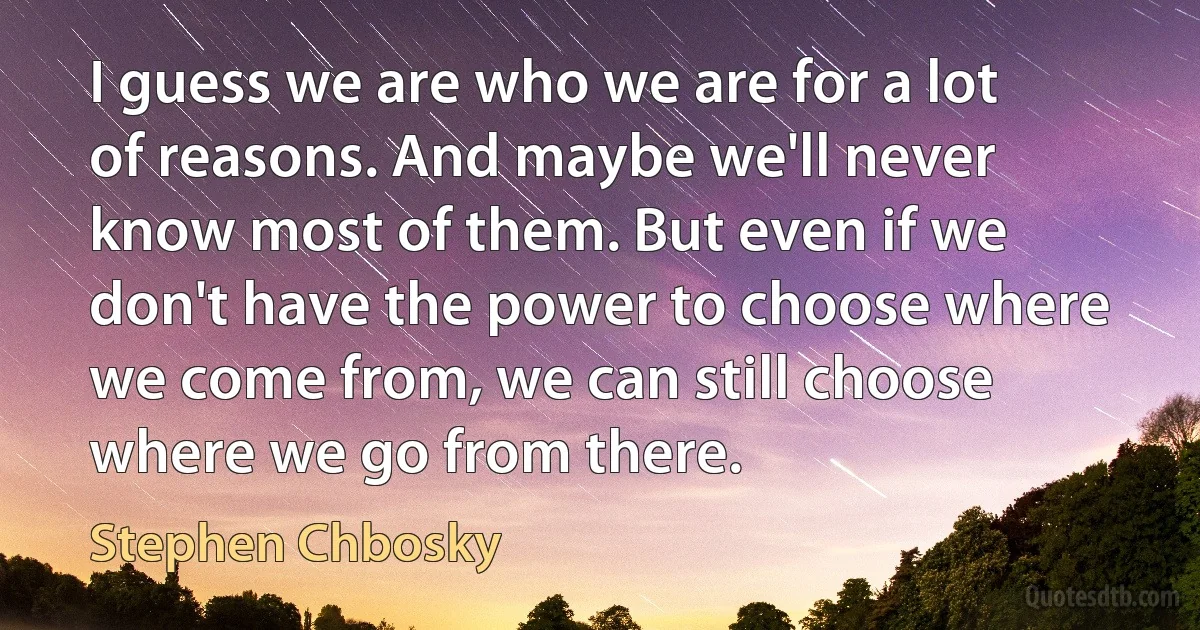 I guess we are who we are for a lot of reasons. And maybe we'll never know most of them. But even if we don't have the power to choose where we come from, we can still choose where we go from there. (Stephen Chbosky)