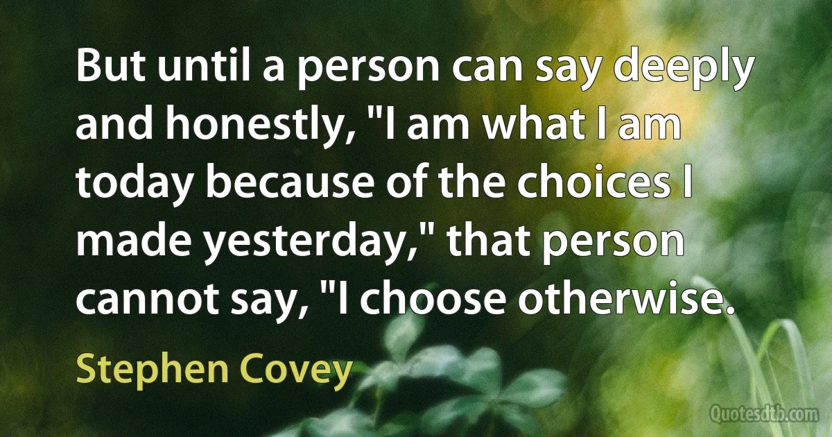 But until a person can say deeply and honestly, "I am what I am today because of the choices I made yesterday," that person cannot say, "I choose otherwise. (Stephen Covey)