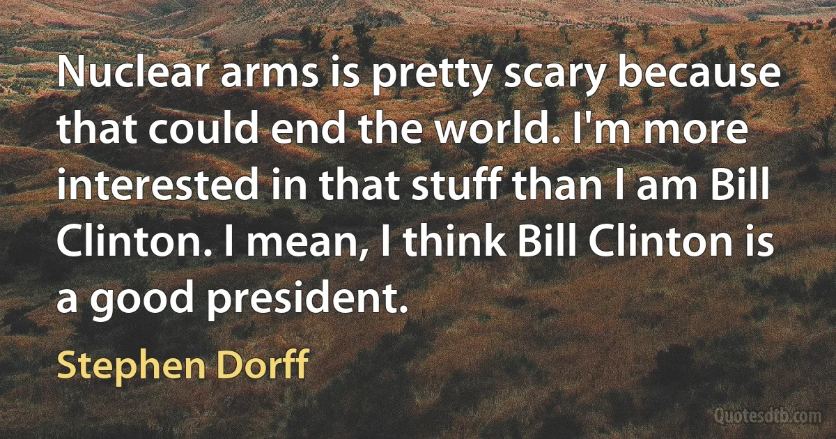 Nuclear arms is pretty scary because that could end the world. I'm more interested in that stuff than I am Bill Clinton. I mean, I think Bill Clinton is a good president. (Stephen Dorff)