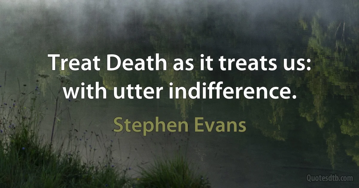 Treat Death as it treats us: with utter indifference. (Stephen Evans)