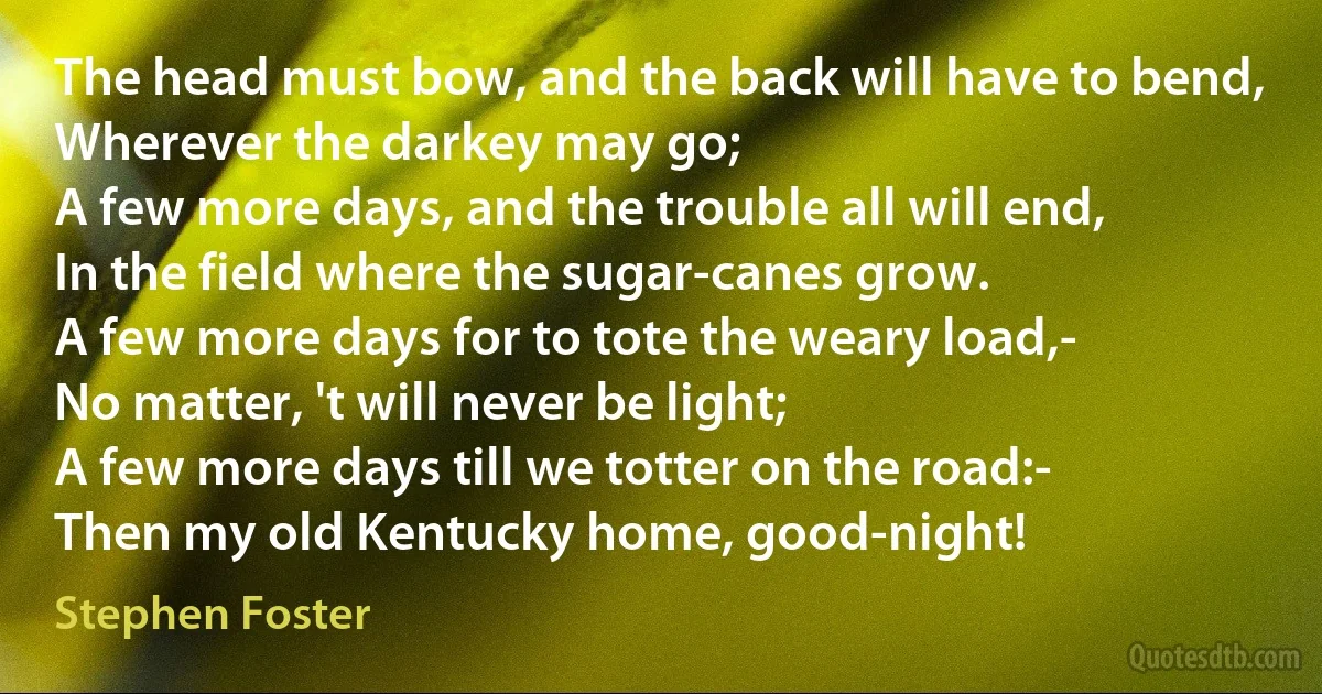 The head must bow, and the back will have to bend,
Wherever the darkey may go;
A few more days, and the trouble all will end,
In the field where the sugar-canes grow.
A few more days for to tote the weary load,-
No matter, 't will never be light;
A few more days till we totter on the road:-
Then my old Kentucky home, good-night! (Stephen Foster)