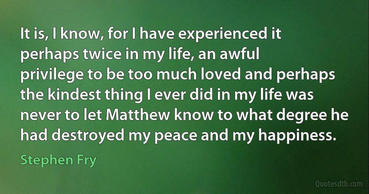 It is, I know, for I have experienced it perhaps twice in my life, an awful privilege to be too much loved and perhaps the kindest thing I ever did in my life was never to let Matthew know to what degree he had destroyed my peace and my happiness. (Stephen Fry)