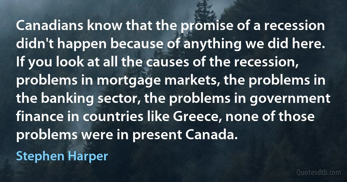 Canadians know that the promise of a recession didn't happen because of anything we did here. If you look at all the causes of the recession, problems in mortgage markets, the problems in the banking sector, the problems in government finance in countries like Greece, none of those problems were in present Canada. (Stephen Harper)