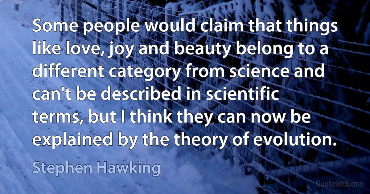 Some people would claim that things like love, joy and beauty belong to a different category from science and can't be described in scientific terms, but I think they can now be explained by the theory of evolution. (Stephen Hawking)